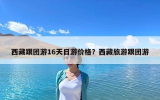 西藏跟團游16天日游價格？西藏旅游跟團游