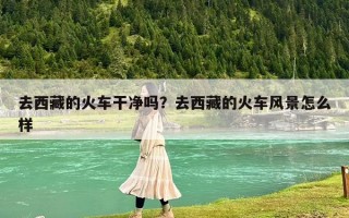 去西藏的火車干凈嗎？去西藏的火車風景怎么樣