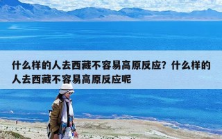 什么樣的人去西藏不容易高原反應？什么樣的人去西藏不容易高原反應呢