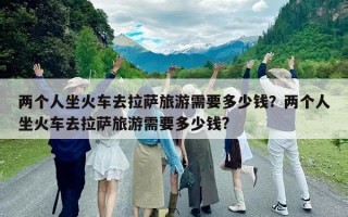 兩個人坐火車去拉薩旅游需要多少錢？兩個人坐火車去拉薩旅游需要多少錢?