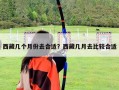 西藏幾個月份去合適？西藏幾月去比較合適