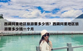 西藏阿里地區(qū)旅游要多少錢？西藏阿里地區(qū)旅游要多少錢一個月