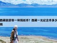 西藏旅游帶一塊錢紙幣？西藏一元紀(jì)念幣多少錢