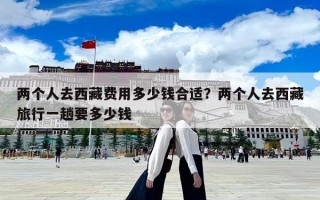 兩個人去西藏費用多少錢合適？兩個人去西藏旅行一趟要多少錢