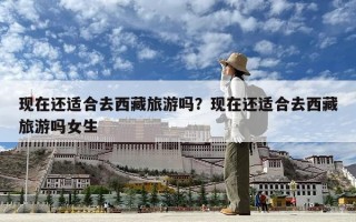 現(xiàn)在還適合去西藏旅游嗎？現(xiàn)在還適合去西藏旅游嗎女生