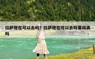 拉薩現(xiàn)在可以去嗎？拉薩現(xiàn)在可以去嗎要隔離嗎