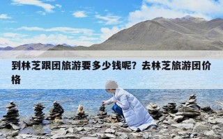 到林芝跟團旅游要多少錢呢？去林芝旅游團價格