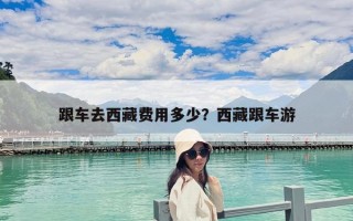 跟車去西藏費用多少？西藏跟車游