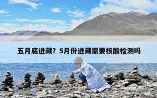五月底進藏？5月份進藏需要核酸檢測嗎