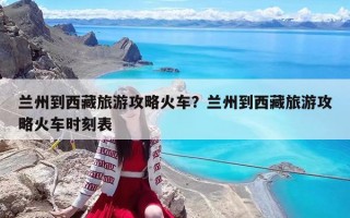 蘭州到西藏旅游攻略火車？蘭州到西藏旅游攻略火車時刻表