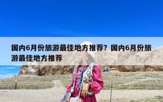 國內6月份旅游最佳地方推薦？國內6月份旅游最佳地方推薦