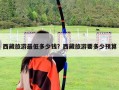 西藏旅游最低多少錢？西藏旅游要多少預(yù)算