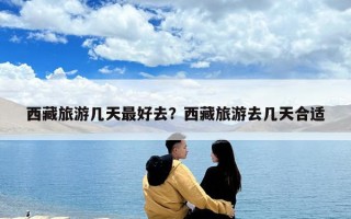 西藏旅游幾天最好去？西藏旅游去幾天合適