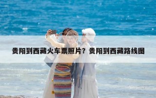 貴陽到西藏火車票照片？貴陽到西藏路線圖