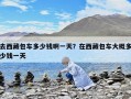 去西藏包車多少錢啊一天？在西藏包車大概多少錢一天