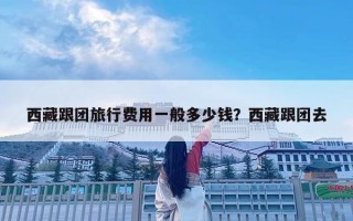 西藏跟團旅行費用一般多少錢？西藏跟團去