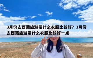 3月份去西藏旅游帶什么衣服比較好？3月份去西藏旅游帶什么衣服比較好一點