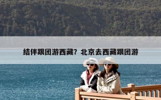 結(jié)伴跟團游西藏？北京去西藏跟團游