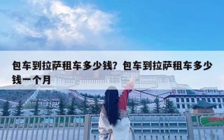 包車到拉薩租車多少錢？包車到拉薩租車多少錢一個月