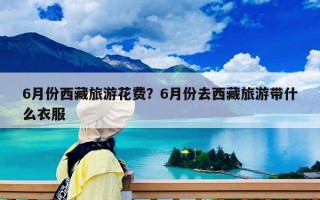 6月份西藏旅游花費？6月份去西藏旅游帶什么衣服
