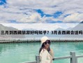 三月到西藏旅游好嗎知乎？3月去西藏合適嗎