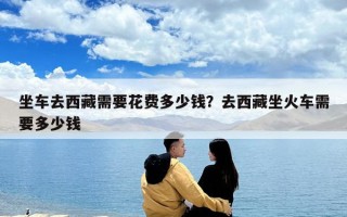 坐車去西藏需要花費(fèi)多少錢？去西藏坐火車需要多少錢