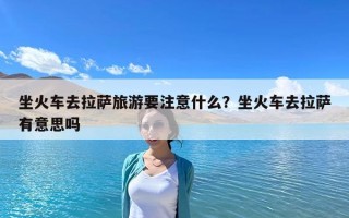 坐火車去拉薩旅游要注意什么？坐火車去拉薩有意思嗎