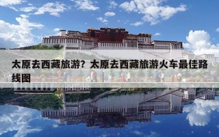 太原去西藏旅游？太原去西藏旅游火車(chē)最佳路線圖