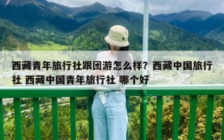 西藏青年旅行社跟團游怎么樣？西藏中國旅行社 西藏中國青年旅行社 哪個好