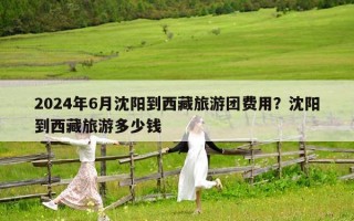 2024年6月沈陽到西藏旅游團費用？沈陽到西藏旅游多少錢