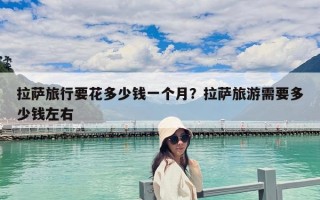 拉薩旅行要花多少錢一個(gè)月？拉薩旅游需要多少錢左右