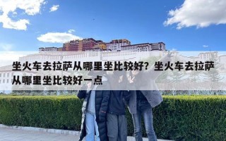 坐火車去拉薩從哪里坐比較好？坐火車去拉薩從哪里坐比較好一點