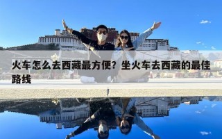 火車怎么去西藏最方便？坐火車去西藏的最佳路線