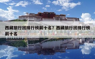 西藏旅行團排行榜前十名？西藏旅行團排行榜前十名