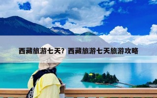 西藏旅游七天？西藏旅游七天旅游攻略
