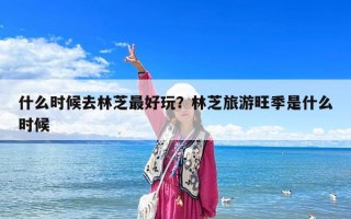 什么時候去林芝最好玩？林芝旅游旺季是什么時候