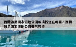西藏雅尼國家濕地公園玻璃棧道在哪里？西藏雅尼國家濕地公園天氣預報