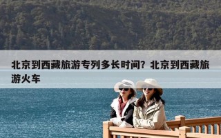北京到西藏旅游專列多長時間？北京到西藏旅游火車