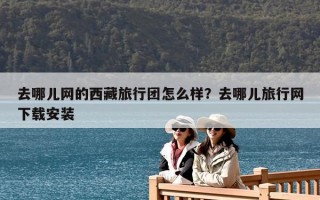 去哪兒網(wǎng)的西藏旅行團(tuán)怎么樣？去哪兒旅行網(wǎng)下載安裝