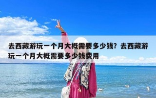去西藏游玩一個(gè)月大概需要多少錢(qián)？去西藏游玩一個(gè)月大概需要多少錢(qián)費(fèi)用