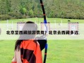 北京至西藏旅游費用？北京去西藏多遠