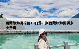 西藏旅游團報價10日游？到西藏旅游需要多少費用