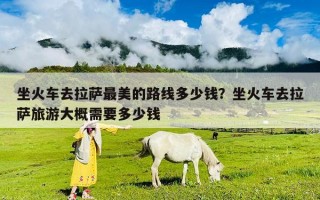 坐火車去拉薩最美的路線多少錢？坐火車去拉薩旅游大概需要多少錢