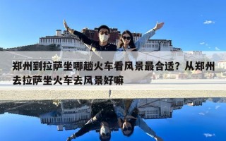 鄭州到拉薩坐哪趟火車看風景最合適？從鄭州去拉薩坐火車去風景好嘛