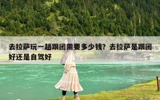 去拉薩玩一趟跟團(tuán)需要多少錢？去拉薩是跟團(tuán)好還是自駕好