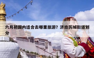 六月初國內適合去哪里旅游？濟南歷城街道劃分