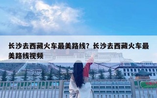 長(zhǎng)沙去西藏火車(chē)最美路線？長(zhǎng)沙去西藏火車(chē)最美路線視頻