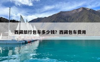 西藏旅行包車多少錢？西藏包車費用