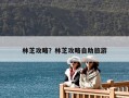 林芝攻略？林芝攻略自助旅游
