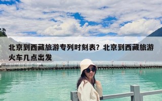 北京到西藏旅游專列時(shí)刻表？北京到西藏旅游火車(chē)幾點(diǎn)出發(fā)